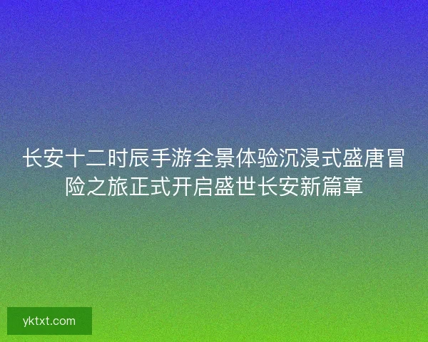 长安十二时辰手游全景体验沉浸式盛唐冒险之旅正式开启盛世长安新篇章