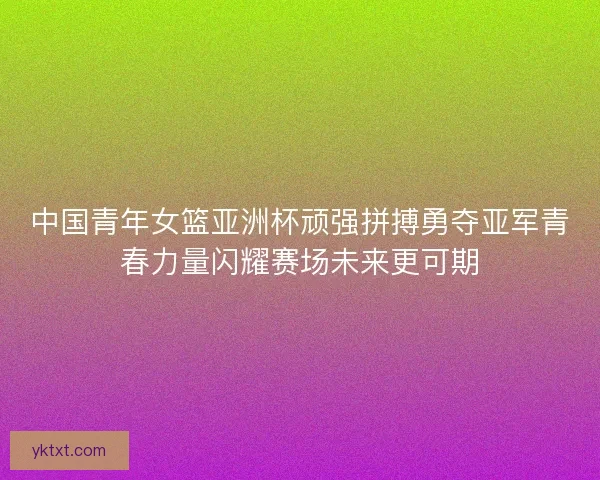 中国青年女篮亚洲杯顽强拼搏勇夺亚军青春力量闪耀赛场未来更可期