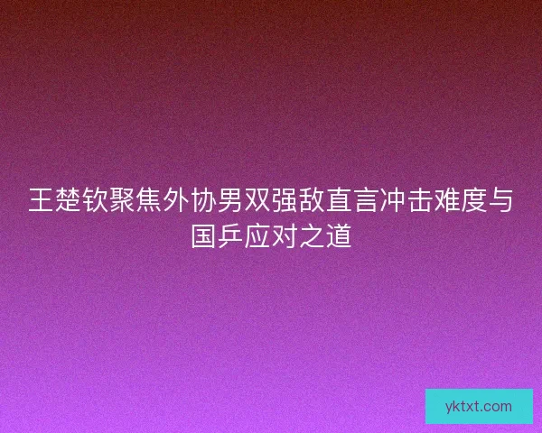 王楚钦聚焦外协男双强敌直言冲击难度与国乒应对之道
