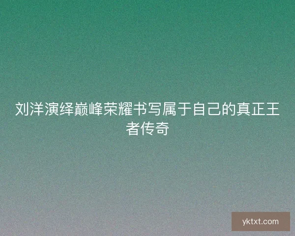刘洋演绎巅峰荣耀书写属于自己的真正王者传奇