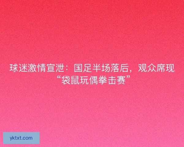 球迷激情宣泄：国足半场落后，观众席现 “袋鼠玩偶拳击赛”