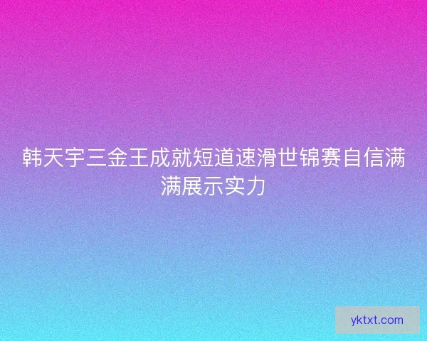 韩天宇三金王成就短道速滑世锦赛自信满满展示实力