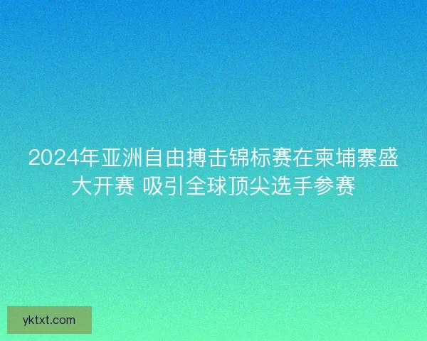 2024年亚洲自由搏击锦标赛在柬埔寨盛大开赛 吸引全球顶尖选手参赛
