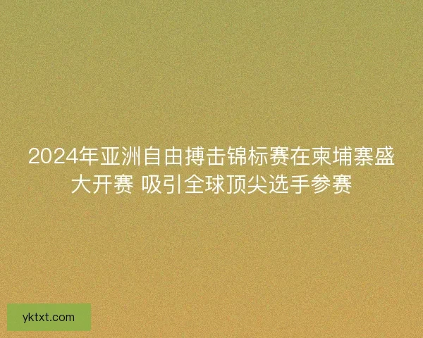 2024年亚洲自由搏击锦标赛在柬埔寨盛大开赛 吸引全球顶尖选手参赛