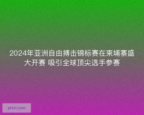 2024年亚洲自由搏击锦标赛在柬埔寨盛大开赛 吸引全球顶尖选手参赛