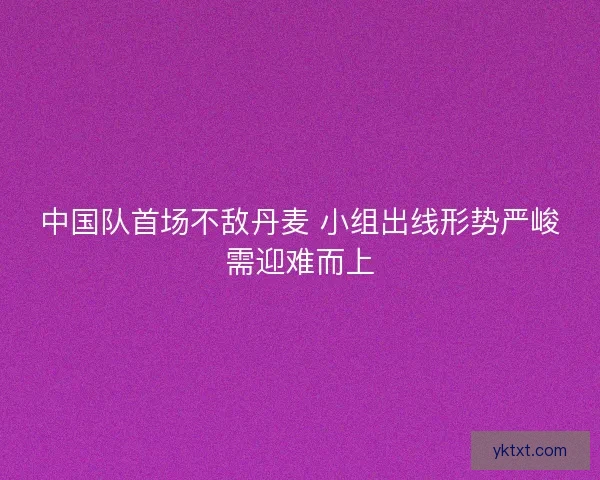 中国队首场不敌丹麦 小组出线形势严峻需迎难而上