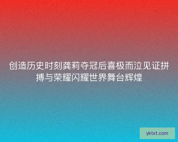 创造历史时刻龚莉夺冠后喜极而泣见证拼搏与荣耀闪耀世界舞台辉煌