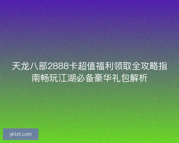 天龙八部2888卡超值福利领取全攻略指南畅玩江湖必备豪华礼包解析