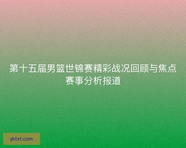 第十五届男篮世锦赛精彩战况回顾与焦点赛事分析报道
